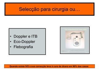Selecção para cirurgia ou… Doppler e ITB Eco-Doppler Flebografia Quando existe IVS a sua correcção leva á cura da úlcera em 90% dos casos 