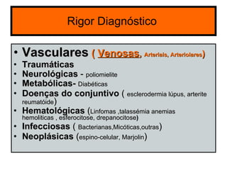 Rigor Diagnóstico  Vasculares   (  Venosas ,  Arteriais, Arteriolares ) Traumáticas Neurológicas  -  poliomielite Metabólicas-   Diabéticas Doenças do conjuntivo  (  esclerodermia lúpus, arterite reumatóide ) Hematológicas  ( Linfomas ,talassémia anemias  hemoliticas , esferocitose, drepanocitose ) Infecciosas  (  Bacterianas,Micóticas,outras )  Neoplásicas  ( espino-celular, Marjolin ) 
