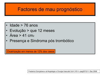 Factores de mau prognóstico Idade > 76 anos Evolução > que 12 meses Área > 41 cm 2 Presença e Sindroma pós trombótico Cicatrização em menos de 12% dos casos Frederico Gonçalves e al Angiologia e Cirurgia Vascular,Vol 4, Nº 4 –pag207/211- Dez 2008 