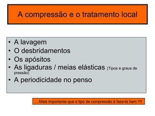 A compressão e o tratamento local A lavagem O desbridamentos Os apósitos As ligaduras / meias elásticas  (Tipos e graus de pressão) A periodicidade no penso  ….Mais importante que o tipo de compressão é faze-la bem !!!!  