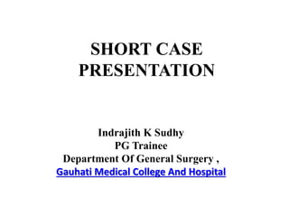 SHORT CASE
PRESENTATION
Indrajith K Sudhy
PG Trainee
Department Of General Surgery ,
Gauhati Medical College And Hospital
 