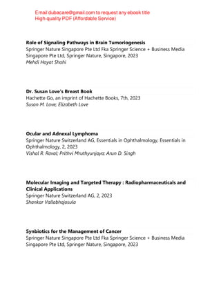 Role of Signaling Pathways in Brain Tumoriogenesis
Springer Nature Singapore Pte Ltd Fka Springer Science + Business Media
Singapore Pte Ltd, Springer Nature, Singapore, 2023
Mehdi Hayat Shahi
Dr. Susan Love's Breast Book
Hachette Go, an imprint of Hachette Books, 7th, 2023
Susan M. Love; Elizabeth Love
Ocular and Adnexal Lymphoma
Springer Nature Switzerland AG, Essentials in Ophthalmology, Essentials in
Ophthalmology, 2, 2023
Vishal R. Raval; Prithvi Mruthyunjaya; Arun D. Singh
Molecular Imaging and Targeted Therapy : Radiopharmaceuticals and
Clinical Applications
Springer Nature Switzerland AG, 2, 2023
Shankar Vallabhajosula
Synbiotics for the Management of Cancer
Springer Nature Singapore Pte Ltd Fka Springer Science + Business Media
Singapore Pte Ltd, Springer Nature, Singapore, 2023
 