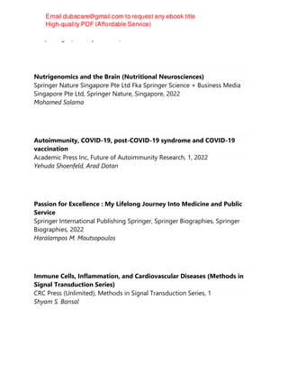 Gaafar Ragab, Luca Quartuccio, Hadi Goubran
Nutrigenomics and the Brain (Nutritional Neurosciences)
Springer Nature Singapore Pte Ltd Fka Springer Science + Business Media
Singapore Pte Ltd, Springer Nature, Singapore, 2022
Mohamed Salama
Autoimmunity, COVID-19, post-COVID-19 syndrome and COVID-19
vaccination
Academic Press Inc, Future of Autoimmunity Research, 1, 2022
Yehuda Shoenfeld, Arad Dotan
Passion for Excellence : My Lifelong Journey Into Medicine and Public
Service
Springer International Publishing Springer, Springer Biographies, Springer
Biographies, 2022
Haralampos M. Moutsopoulos
Immune Cells, Inflammation, and Cardiovascular Diseases (Methods in
Signal Transduction Series)
CRC Press (Unlimited), Methods in Signal Transduction Series, 1
Shyam S. Bansal
 