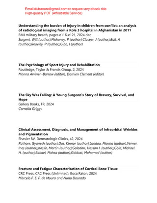 Understanding the burden of injury in children from conflict: an analysis
of radiological imaging from a Role 3 hospital in Afghanistan in 2011
BMJ military health, pages e116-e121, 2024 dec
Sargent, Will (author);Mahoney, P (author);Clasper, J (author);Bull, A
(author);Reavley, P (author);Gibb, I (author)
The Psychology of Sport Injury and Rehabilitation
Routledge, Taylor & Francis Group, 2, 2024
Monna Arvinen-Barrow (editor), Damien Clement (editor)
The Sky Was Falling: A Young Surgeon's Story of Bravery, Survival, and
Hope
Gallery Books, FR, 2024
Cornelia Griggs
Clinical Assessment, Diagnosis, and Management of Infraorbital Wrinkles
and Pigmentation
Elsevier BV, Dermatologic Clinics, 42, 2024
Rathore, Gyanesh (author);Das, Kinnor (author);Landau, Marina (author);Verner,
Ines (author);Kassir, Martin (author);Galadari, Hassan I. (author);Gold, Michael
H. (author);Babaei, Mahsa (author);Goldust, Mohamad (author)
Fracture and Fatigue Characterisation of Cortical Bone Tissue
CRC Press, CRC Press (Unlimited), Boca Raton, 2024
Marcelo F. S. F. de Moura and Nuno Dourado
 