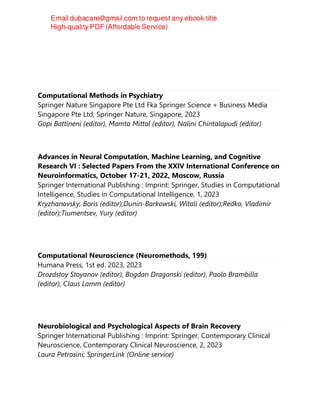 Computational Methods in Psychiatry
Springer Nature Singapore Pte Ltd Fka Springer Science + Business Media
Singapore Pte Ltd, Springer Nature, Singapore, 2023
Gopi Battineni (editor), Mamta Mittal (editor), Nalini Chintalapudi (editor)
Advances in Neural Computation, Machine Learning, and Cognitive
Research VI : Selected Papers From the XXIV International Conference on
Neuroinformatics, October 17-21, 2022, Moscow, Russia
Springer International Publishing : Imprint: Springer, Studies in Computational
Intelligence, Studies in Computational Intelligence, 1, 2023
Kryzhanovsky, Boris (editor);Dunin-Barkowski, Witali (editor);Redko, Vladimir
(editor);Tiumentsev, Yury (editor)
Computational Neuroscience (Neuromethods, 199)
Humana Press, 1st ed. 2023, 2023
Drozdstoy Stoyanov (editor), Bogdan Draganski (editor), Paolo Brambilla
(editor), Claus Lamm (editor)
Neurobiological and Psychological Aspects of Brain Recovery
Springer International Publishing : Imprint: Springer, Contemporary Clinical
Neuroscience, Contemporary Clinical Neuroscience, 2, 2023
Laura Petrosini; SpringerLink (Online service)
 