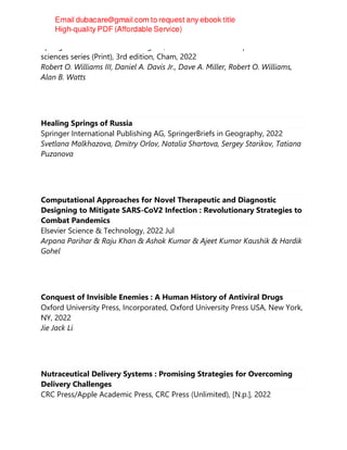 Springer International Publishing AG, AAPS advances in the pharmaceutical
sciences series (Print), 3rd edition, Cham, 2022
Robert O. Williams III, Daniel A. Davis Jr., Dave A. Miller, Robert O. Williams,
Alan B. Watts
Healing Springs of Russia
Springer International Publishing AG, SpringerBriefs in Geography, 2022
Svetlana Malkhazova, Dmitry Orlov, Natalia Shartova, Sergey Starikov, Tatiana
Puzanova
Computational Approaches for Novel Therapeutic and Diagnostic
Designing to Mitigate SARS-CoV2 Infection : Revolutionary Strategies to
Combat Pandemics
Elsevier Science & Technology, 2022 Jul
Arpana Parihar & Raju Khan & Ashok Kumar & Ajeet Kumar Kaushik & Hardik
Gohel
Conquest of Invisible Enemies : A Human History of Antiviral Drugs
Oxford University Press, Incorporated, Oxford University Press USA, New York,
NY, 2022
Jie Jack Li
Nutraceutical Delivery Systems : Promising Strategies for Overcoming
Delivery Challenges
CRC Press/Apple Academic Press, CRC Press (Unlimited), [N.p.], 2022
 