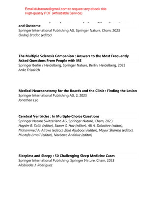 Normal Pressure Hydrocephalus : Pathophysiology, Diagnosis, Treatment
and Outcome
Springer International Publishing AG, Springer Nature, Cham, 2023
Ondrej Bradac (editor)
The Multiple Sclerosis Companion : Answers to the Most Frequently
Asked Questions From People with MS
Springer Berlin / Heidelberg, Springer Nature, Berlin, Heidelberg, 2023
Anke Friedrich
Medical Neuroanatomy for the Boards and the Clinic : Finding the Lesion
Springer International Publishing AG, 2, 2023
Jonathan Leo
Cerebral Ventricles : In Multiple-Choice Questions
Springer Nature Switzerland AG, Springer Nature, Cham, 2023
Hayder R. Salih (editor), Samer S. Hoz (editor), Ali A. Dolachee (editor),
Mohammed A. Alrawi (editor), Zaid Aljuboori (editor), Mayur Sharma (editor),
Mustafa Ismail (editor), Norberto Andaluz (editor)
Sleepless and Sleepy : 50 Challenging Sleep Medicine Cases
Springer International Publishing, Springer Nature, Cham, 2023
Alcibiades J. Rodriguez
 