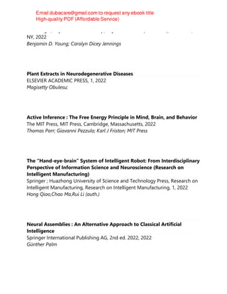 Routledge ; Taylor & Francis Group, Taylor & Francis (Unlimited), New York,
NY, 2022
Benjamin D. Young; Carolyn Dicey Jennings
Plant Extracts in Neurodegenerative Diseases
ELSEVIER ACADEMIC PRESS, 1, 2022
Magisetty Obulesu;
Active Inference : The Free Energy Principle in Mind, Brain, and Behavior
The MIT Press, MIT Press, Cambridge, Massachusetts, 2022
Thomas Parr; Giovanni Pezzulo; Karl J Friston; MIT Press
The “Hand-eye-brain” System of Intelligent Robot: From Interdisciplinary
Perspective of Information Science and Neuroscience (Research on
Intelligent Manufacturing)
Springer ; Huazhong University of Science and Technology Press, Research on
Intelligent Manufacturing, Research on Intelligent Manufacturing, 1, 2022
Hong Qiao,Chao Ma,Rui Li (auth.)
Neural Assemblies : An Alternative Approach to Classical Artificial
Intelligence
Springer International Publishing AG, 2nd ed. 2022, 2022
Günther Palm
 