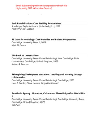 Andrew Susskind (Social worker)
Back Rehabilitation : Core Stability Re-examined
Routledge, Taylor & Francis (Unlimited), [S.l.], 2023
CHRISTOPHER. NORRIS
55 Cases in Neurology: Case Histories and Patient Perspectives
Cambridge University Press, 1, 2023
Mark McCarron
The Book of Lamentations
Cambridge University Press (Virtual Publishing), New Cambridge Bible
commentary, Cambridge, United Kingdom, 2023
Joshua A. Berman
Reimagining Shakespeare education : teaching and learning through
collaboration
Cambridge University Press (Virtual Publishing), Cambridge, 2023
Liam E. Semler; Claire Hansen; Jacqueline Manuel
Prosthetic Agency : Literature, Culture and Masculinity After World War
II
Cambridge University Press (Virtual Publishing), Cambridge University Press,
Cambridge, United Kingdom, 2023
Gill Plain
 