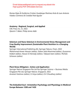 CRC Press/Apple Academic Press, Toronto, 2022
Romeo Rojas & Guillermo Cristian Guadalupe Martínez Ávila & Juan Antonio
Vidales Contreras & Cristóbal Noé Aguilar
Anatomy : Regional, Surgical, and Applied
CRC Press Inc, S.l, 2022
Qassim F. Baker; Philip James Adds
Selenium and Nano-Selenium in Environmental Stress Management and
Crop Quality Improvement (Sustainable Plant Nutrition in a Changing
World)
Springer International Publishing AG, Springer Nature, Cham, 2022
Mohammad Anwar Hossain (editor), Golam Jalal Ahammed (editor), Zsuzsanna
Kolbert (editor), Hassan El-Ramady (editor), Tofazzal Islam (editor), Michela
Schiavon (editor)
Plant Stress Mitigators : Action and Application
Springer Nature Singapore Pte Ltd Fka Springer Science + Business Media
Singapore Pte Ltd, Springer Nature, Singapore, 2022
Anukool Vaishnav (editor), S.S Arya (editor), D K Choudhary (editor)
The Embodied Soul : Aristotelian Psychology and Physiology in Medieval
Europe Between 1200 and 1420
 