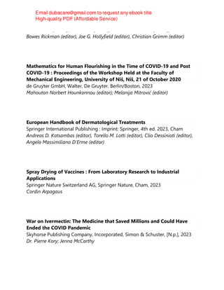 John D. Ash (editor), Eric Pierce (editor), Robert E. Anderson (editor), Catherine
Bowes Rickman (editor), Joe G. Hollyfield (editor), Christian Grimm (editor)
Mathematics for Human Flourishing in the Time of COVID-19 and Post
COVID-19 : Proceedings of the Workshop Held at the Faculty of
Mechanical Engineering, University of Niš, Niš, 21 of October 2020
de Gruyter GmbH, Walter, De Gruyter, Berlin/Boston, 2023
Mahouton Norbert Hounkonnou (editor); Melanija Mitrović (editor)
European Handbook of Dermatological Treatments
Springer International Publishing : Imprint: Springer, 4th ed. 2023, Cham
Andreas D. Katsambas (editor), Torello M. Lotti (editor), Clio Dessinioti (editor),
Angelo Massimiliano D'Erme (editor)
Spray Drying of Vaccines : From Laboratory Research to Industrial
Applications
Springer Nature Switzerland AG, Springer Nature, Cham, 2023
Cordin Arpagaus
War on Ivermectin: The Medicine that Saved Millions and Could Have
Ended the COVID Pandemic
Skyhorse Publishing Company, Incorporated, Simon & Schuster, [N.p.], 2023
Dr. Pierre Kory; Jenna McCarthy
 