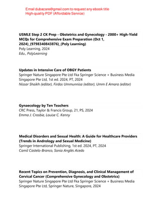 USMLE Step 2 CK Prep - Obstetrics and Gynecology - 2000+ High-Yield
MCQs for Comprehensive Exam Preparation (Oct 1,
2024)_(9798340843876)_(Poly Learning)
Poly Learning, 2024
Edu., PolyLearning
Updates in Intensive Care of OBGY Patients
Springer Nature Singapore Pte Ltd Fka Springer Science + Business Media
Singapore Pte Ltd, 1st ed. 2024, PT, 2024
Nissar Shaikh (editor), Firdos Ummunnisa (editor), Umm E Amara (editor)
Gynaecology by Ten Teachers
CRC Press, Taylor & Francis Group, 21, PS, 2024
Emma J. Crosbie, Louise C. Kenny
Medical Disorders and Sexual Health: A Guide for Healthcare Providers
(Trends in Andrology and Sexual Medicine)
Springer International Publishing, 1st ed. 2024, PT, 2024
Camil Castelo-Branco, Sonia Anglès Acedo
Recent Topics on Prevention, Diagnosis, and Clinical Management of
Cervical Cancer (Comprehensive Gynecology and Obstetrics)
Springer Nature Singapore Pte Ltd Fka Springer Science + Business Media
Singapore Pte Ltd, Springer Nature, Singapore, 2024
 
