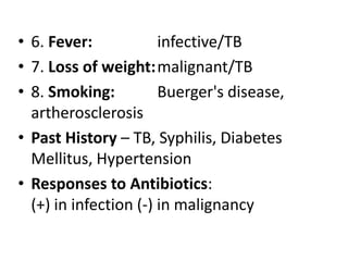 • 6. Fever: infective/TB
• 7. Loss of weight:malignant/TB
• 8. Smoking: Buerger's disease,
artherosclerosis
• Past History – TB, Syphilis, Diabetes
Mellitus, Hypertension
• Responses to Antibiotics:
(+) in infection (-) in malignancy
 
