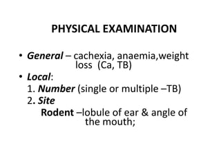 PHYSICAL EXAMINATION
• General – cachexia, anaemia,weight
loss (Ca, TB)
• Local:
1. Number (single or multiple –TB)
2. Site
Rodent –lobule of ear & angle of
the mouth;
 