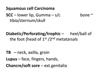 Squamous cell Carcinoma
SCC – lower lip, Gumma – s/c bone ~
tibia/sternum/skull
Diabetic/Perforating/trophic – heel/ball of
the foot (head of 1st /2nd metatarsals
TB – neck, axilla, groin
Lupus – face, fingers, hands,
Chancre/soft sore – ext.genitalia
 