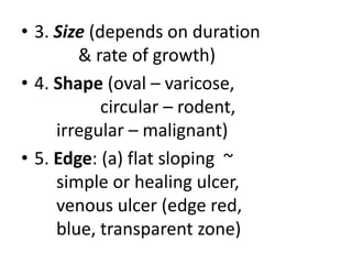 • 3. Size (depends on duration
& rate of growth)
• 4. Shape (oval – varicose,
circular – rodent,
irregular – malignant)
• 5. Edge: (a) flat sloping ~
simple or healing ulcer,
venous ulcer (edge red,
blue, transparent zone)
 