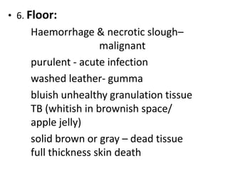 • 6. Floor:
Haemorrhage & necrotic slough–
malignant
purulent - acute infection
washed leather- gumma
bluish unhealthy granulation tissue
TB (whitish in brownish space/
apple jelly)
solid brown or gray – dead tissue
full thickness skin death
 