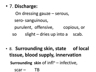 • 7. Discharge:
On dressing gauze – serous,
sero-sanguinous,
purulent, offensive, copious, or
so slight – dries up into a scab.
• 8. Surrounding skin, state of local
tissue, blood supply, innervation
Surrounding skin of infln – infective,
scar – TB
 