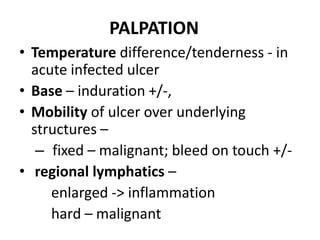 PALPATION
• Temperature difference/tenderness - in
acute infected ulcer
• Base – induration +/-,
• Mobility of ulcer over underlying
structures –
– fixed – malignant; bleed on touch +/-
• regional lymphatics –
enlarged -> inflammation
hard – malignant
 