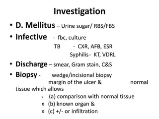 Investigation
• D. Mellitus – Urine sugar/ RBS/FBS
• Infective - fbc, culture
TB - CXR, AFB, ESR
Syphilis- KT, VDRL
• Discharge – smear, Gram stain, C&S
• Biopsy - wedge/incisional biopsy
margin of the ulcer & normal
tissue which allows
» (a) comparison with normal tissue
» (b) known organ &
» (c) +/- or infiltration
 