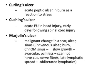 • Curling’s ulcer
– acute peptic ulcer in burn as a
reaction to stress
• Cushing’s ulcer
– acute PU in head injury, early
days following spinal cord injury
• Marjolin’s ulcer
– malignant change in a scar, ulcer,
sinus (Chr.venous ulcer, burn,
Chr.OM sinus – slow growth –
avascular, painless – scar not
have cut. nerve fibres, late lymphatic
spread – obliterated lymphatics)
 