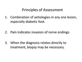 Principles of Assessment
1. Combination of aetiologies in any one lesion,
especially diabetic foot.
2. Pain indicates invasion of nerve endings.
3. When the diagnosis relates directly to
treatment, biopsy may be necessary.
 
