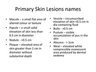 Primary Skin Lesions names
• Macule – a small flat area of
altered colour or texture
• Papule – a small solid
elevation of skin less than
0.5 cm in diameter
• Nodule - >0.5 cm
• Plaque – elevated area of
skin greater than 2 cm in
diameter without
substantial depth
• Vesicle – circumscribed
elevation of skin <0.5 cm in
dia containing fluid
• Bulla - >0.5 cm
• Pustule – visible
accumulation of pus in the
skin
• Abscess - > 1cm
• Weal – elevated white
compressible evanescent
area produced by dermal
oedema
 