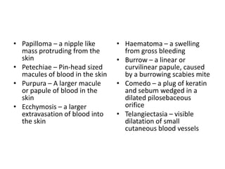 • Papilloma – a nipple like
mass protruding from the
skin
• Petechiae – Pin-head sized
macules of blood in the skin
• Purpura – A larger macule
or papule of blood in the
skin
• Ecchymosis – a larger
extravasation of blood into
the skin
• Haematoma – a swelling
from gross bleeding
• Burrow – a linear or
curvilinear papule, caused
by a burrowing scabies mite
• Comedo – a plug of keratin
and sebum wedged in a
dilated pilosebaceous
orifice
• Telangiectasia – visible
dilatation of small
cutaneous blood vessels
 