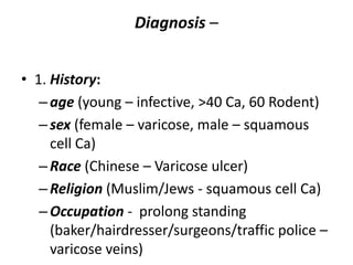 Diagnosis –
• 1. History:
–age (young – infective, >40 Ca, 60 Rodent)
–sex (female – varicose, male – squamous
cell Ca)
–Race (Chinese – Varicose ulcer)
–Religion (Muslim/Jews - squamous cell Ca)
–Occupation - prolong standing
(baker/hairdresser/surgeons/traffic police –
varicose veins)
 