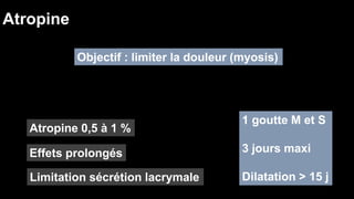 Atropine 
Objectif : limiter la douleur (myosis) 
Atropine 0,5 à 1 % 
Effets prolongés 
Limitation sécrétion lacrymale 
1 goutte M et S 
3 jours maxi 
Dilatation > 15 j 
 