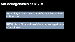 Anticollagénases et RGTA 
Anticollagénases : sans intérêt dans les ulcères 
épithéliaux 
RGTA : intérêt dans les ulcères neurotrophiques 
(chroniques) 
 