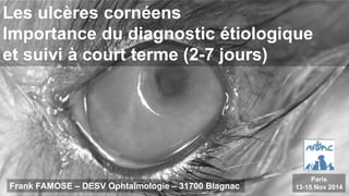 Les ulcères cornéens
Importance du diagnostic étiologique
et suivi à court terme (2-7 jours)
Frank FAMOSE – DESV Ophtalmologie – 31700 Blagnac
Paris
13-15 Nov 2014
 