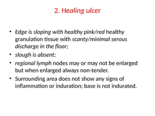 2. Healing ulcer
• Edge is sloping with healthy pink/red healthy
granulation tissue with scanty/minimal serous
discharge in the floor;
• slough is absent;
• regional lymph nodes may or may not be enlarged
but when enlarged always non-tender.
• Surrounding area does not show any signs of
inflammation or induration; base is not indurated.
 
