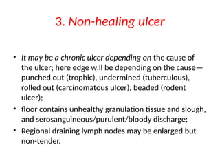 3. Non-healing ulcer
• It may be a chronic ulcer depending on the cause of
the ulcer; here edge will be depending on the cause—
punched out (trophic), undermined (tuberculous),
rolled out (carcinomatous ulcer), beaded (rodent
ulcer);
• floor contains unhealthy granulation tissue and slough,
and serosanguineous/purulent/bloody discharge;
• Regional draining lymph nodes may be enlarged but
non-tender.
 