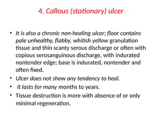 4. Callous (stationary) ulcer
• It is also a chronic non-healing ulcer; floor contains
pale unhealthy, flabby, whitish yellow granulation
tissue and thin scanty serous discharge or often with
copious serosanguinous discharge, with indurated
nontender edge; base is indurated, nontender and
often fixed.
• Ulcer does not show any tendency to heal.
• It lasts for many months to years.
• Tissue destruction is more with absence of or only
minimal regeneration.
 