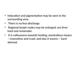 • Induration and pigmentation may be seen in the
surrounding area.
• There is no/less discharge.
• Regional lymph nodes may be enlarged; are firm/
hard and nontender.
• It is callousness towards healing; wordcallous means
—insensitive and cruel; and also it means— hard
skinned.
 