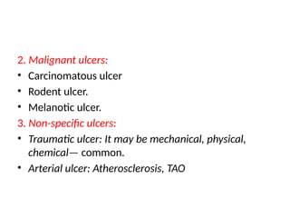 2. Malignant ulcers:
• Carcinomatous ulcer
• Rodent ulcer.
• Melanotic ulcer.
3. Non-specific ulcers:
• Traumatic ulcer: It may be mechanical, physical,
chemical— common.
• Arterial ulcer: Atherosclerosis, TAO
 