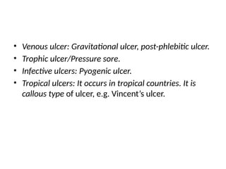 • Venous ulcer: Gravitational ulcer, post-phlebitic ulcer.
• Trophic ulcer/Pressure sore.
• Infective ulcers: Pyogenic ulcer.
• Tropical ulcers: It occurs in tropical countries. It is
callous type of ulcer, e.g. Vincent’s ulcer.
 