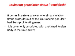 Exuberant granulation tissue (Proud flesh)
• It occurs in a sinus or ulcer wherein granulation
tissue protrudes out of the sinus opening or ulcer
bed like a proliferating mass.
• It is commonly associated with a retained foreign
body in the sinus cavity.
 