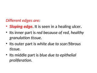 Different edges are:
• Sloping edge. It is seen in a healing ulcer.
• Its inner part is red because of red, healthy
granulation tissue.
• Its outer part is white due to scar/fibrous
tissue.
• Its middle part is blue due to epithelial
proliferation.
 