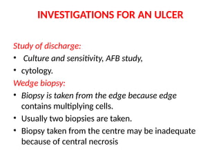 INVESTIGATIONS FOR AN ULCER
Study of discharge:
• Culture and sensitivity, AFB study,
• cytology.
Wedge biopsy:
• Biopsy is taken from the edge because edge
contains multiplying cells.
• Usually two biopsies are taken.
• Biopsy taken from the centre may be inadequate
because of central necrosis
 