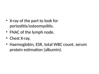 • X-ray of the part to look for
periostitis/osteomyelitis.
• FNAC of the lymph node.
• Chest X-ray,
• Haemoglobin, ESR, total WBC count, serum
protein estimation (albumin).
 