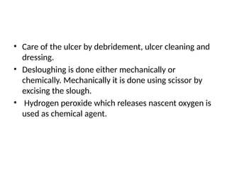 • Care of the ulcer by debridement, ulcer cleaning and
dressing.
• Desloughing is done either mechanically or
chemically. Mechanically it is done using scissor by
excising the slough.
• Hydrogen peroxide which releases nascent oxygen is
used as chemical agent.
 