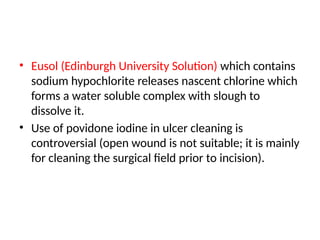 • Eusol (Edinburgh University Solution) which contains
sodium hypochlorite releases nascent chlorine which
forms a water soluble complex with slough to
dissolve it.
• Use of povidone iodine in ulcer cleaning is
controversial (open wound is not suitable; it is mainly
for cleaning the surgical field prior to incision).
 