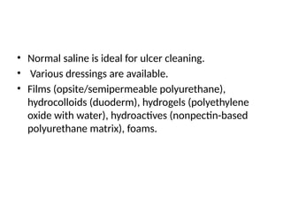 • Normal saline is ideal for ulcer cleaning.
• Various dressings are available.
• Films (opsite/semipermeable polyurethane),
hydrocolloids (duoderm), hydrogels (polyethylene
oxide with water), hydroactives (nonpectin-based
polyurethane matrix), foams.
 