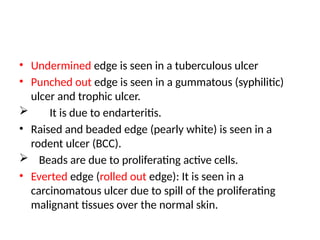 • Undermined edge is seen in a tuberculous ulcer
• Punched out edge is seen in a gummatous (syphilitic)
ulcer and trophic ulcer.
 It is due to endarteritis.
• Raised and beaded edge (pearly white) is seen in a
rodent ulcer (BCC).
 Beads are due to proliferating active cells.
• Everted edge (rolled out edge): It is seen in a
carcinomatous ulcer due to spill of the proliferating
malignant tissues over the normal skin.
 