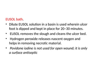 EUSOL bath.
• Dilute EUSOL solution in a basin is used wherein ulcer
foot is dipped and kept in place for 20–30 minutes.
• EUSOL removes the slough and cleans the ulcer bed.
• Hydrogen peroxide releases nascent oxygen and
helps in removing necrotic material.
• Povidone iodine is not used for open wound; it is only
a surface antiseptic
 