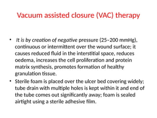 Vacuum assisted closure (VAC) therapy
• It is by creation of negative pressure (25–200 mmHg),
continuous or intermittent over the wound surface; it
causes reduced fluid in the interstitial space, reduces
oedema, increases the cell proliferation and protein
matrix synthesis, promotes formation of healthy
granulation tissue.
• Sterile foam is placed over the ulcer bed covering widely;
tube drain with multiple holes is kept within it and end of
the tube comes out significantly away; foam is sealed
airtight using a sterile adhesive film.
 