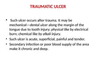 TRAUMATIC ULCER
• Such ulcer occurs after trauma. It may be
mechanical—dental ulcer along the margin of the
tongue due to tooth injury; physical like by electrical
burn; chemical like by alkali injury.
• Such ulcer is acute, superficial, painful and tender.
• Secondary infection or poor blood supply of the area
make it chronic and deep.
 