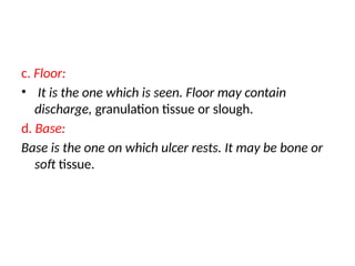 c. Floor:
• It is the one which is seen. Floor may contain
discharge, granulation tissue or slough.
d. Base:
Base is the one on which ulcer rests. It may be bone or
soft tissue.
 